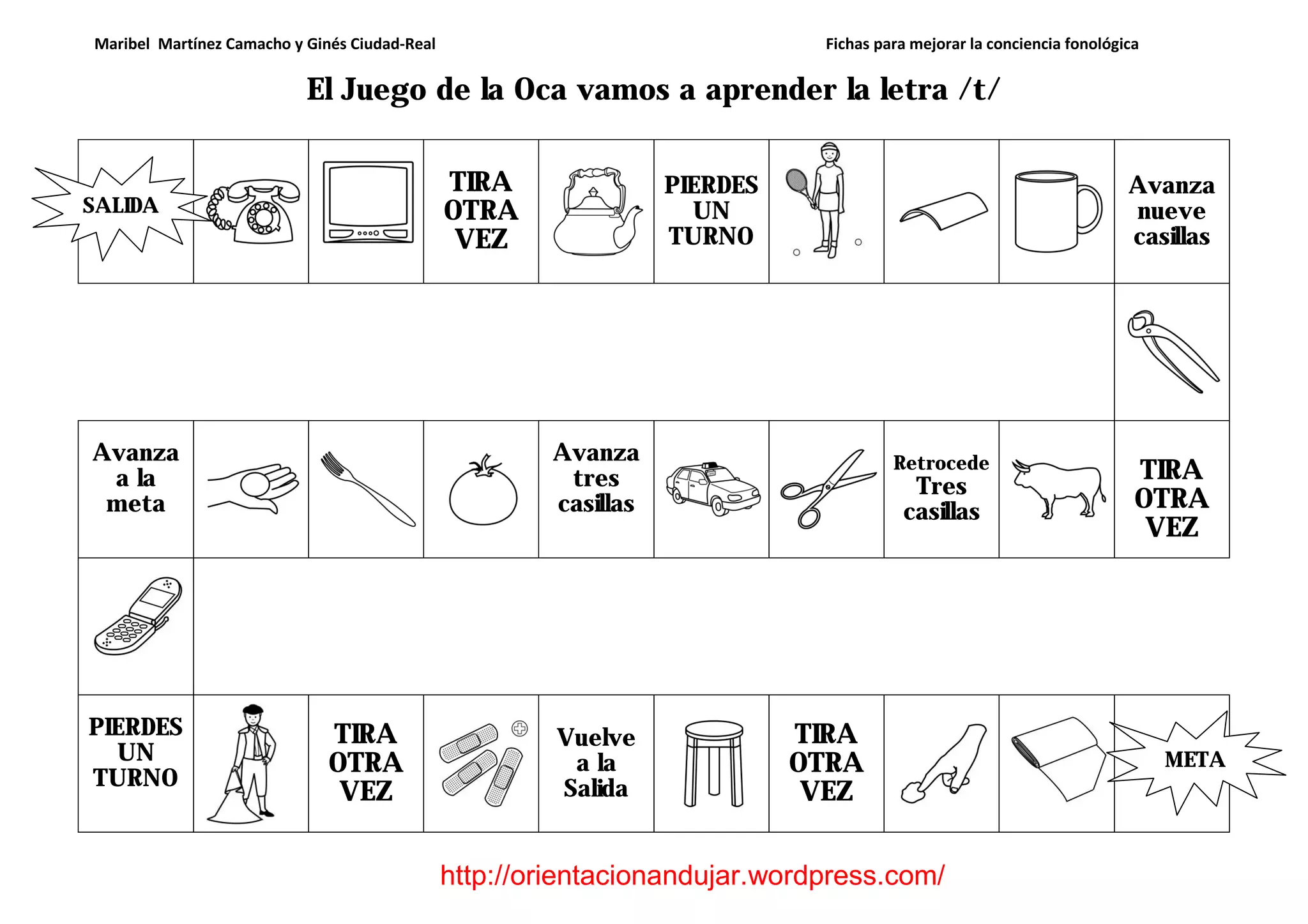 Maribel Martínez Camacho y Ginés Ciudad-Real Fichas para mejorar la conciencia fonológica
http://orientacionandujar.wordpress.com/
El Juego de la Oca vamos a aprender la letra /t/
TIRA
OTRA
VEZ
PIERDES
UN
TURNO
Avanza
nueve
casillas
Avanza
a la
meta
Avanza
tres
casillas
Retrocede
Tres
casillas
TIRA
OTRA
VEZ
PIERDES
UN
TURNO
TIRA
OTRA
VEZ
Vuelve
a la
Salida
TIRA
OTRA
VEZ
SALIDA
META
 