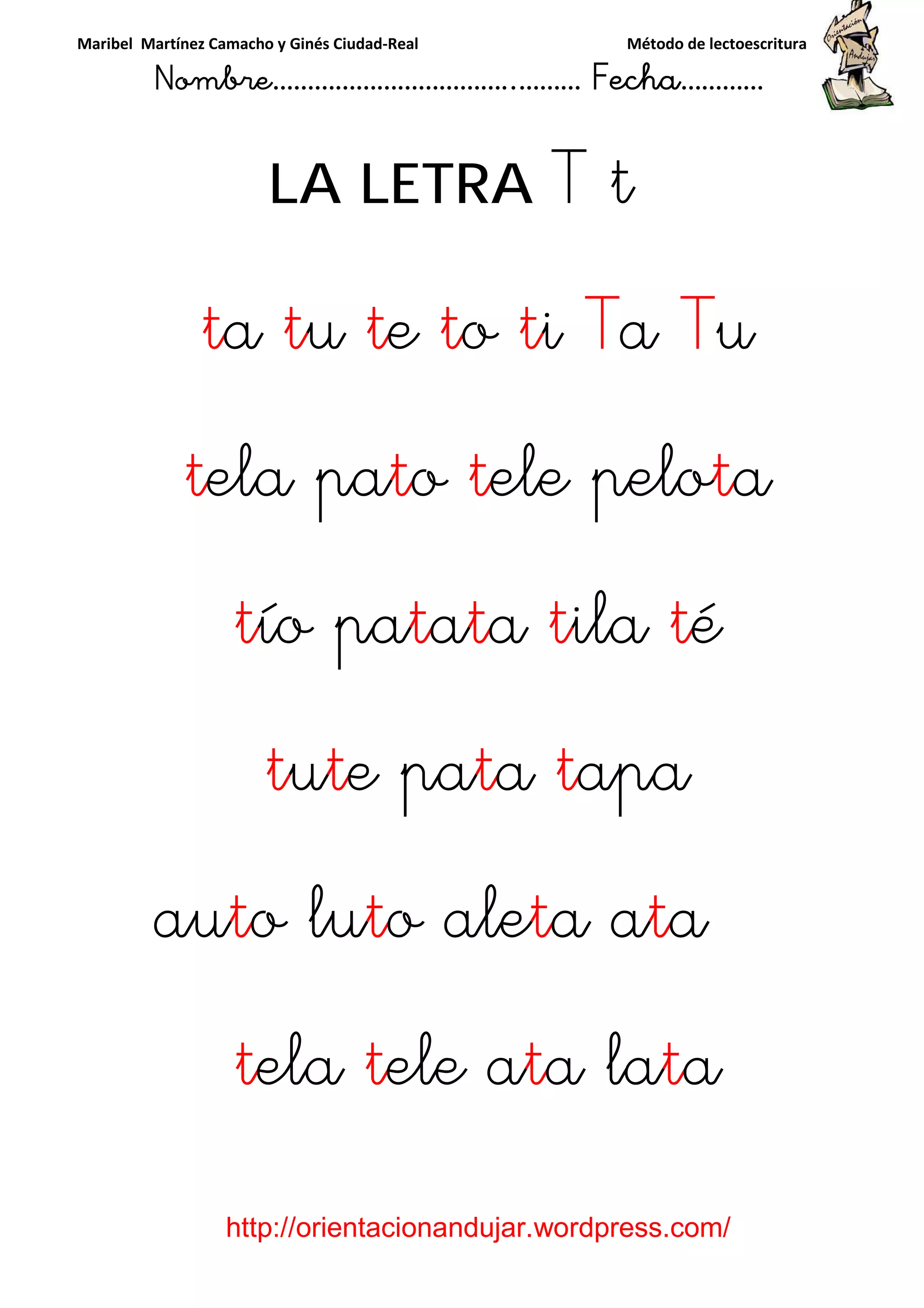 Maribel Martínez Camacho y Ginés Ciudad-Real Método de lectoescritura
Nombre……………………………..……… Fecha…………
http://orientacionandujar.wordpress.com/
LA LETRA T t
ta tu te to ti Ta Tu
tela pato tele pelota
tío patata tila té
tute pata tapa
auto luto aleta ata
tela tele ata lata
 