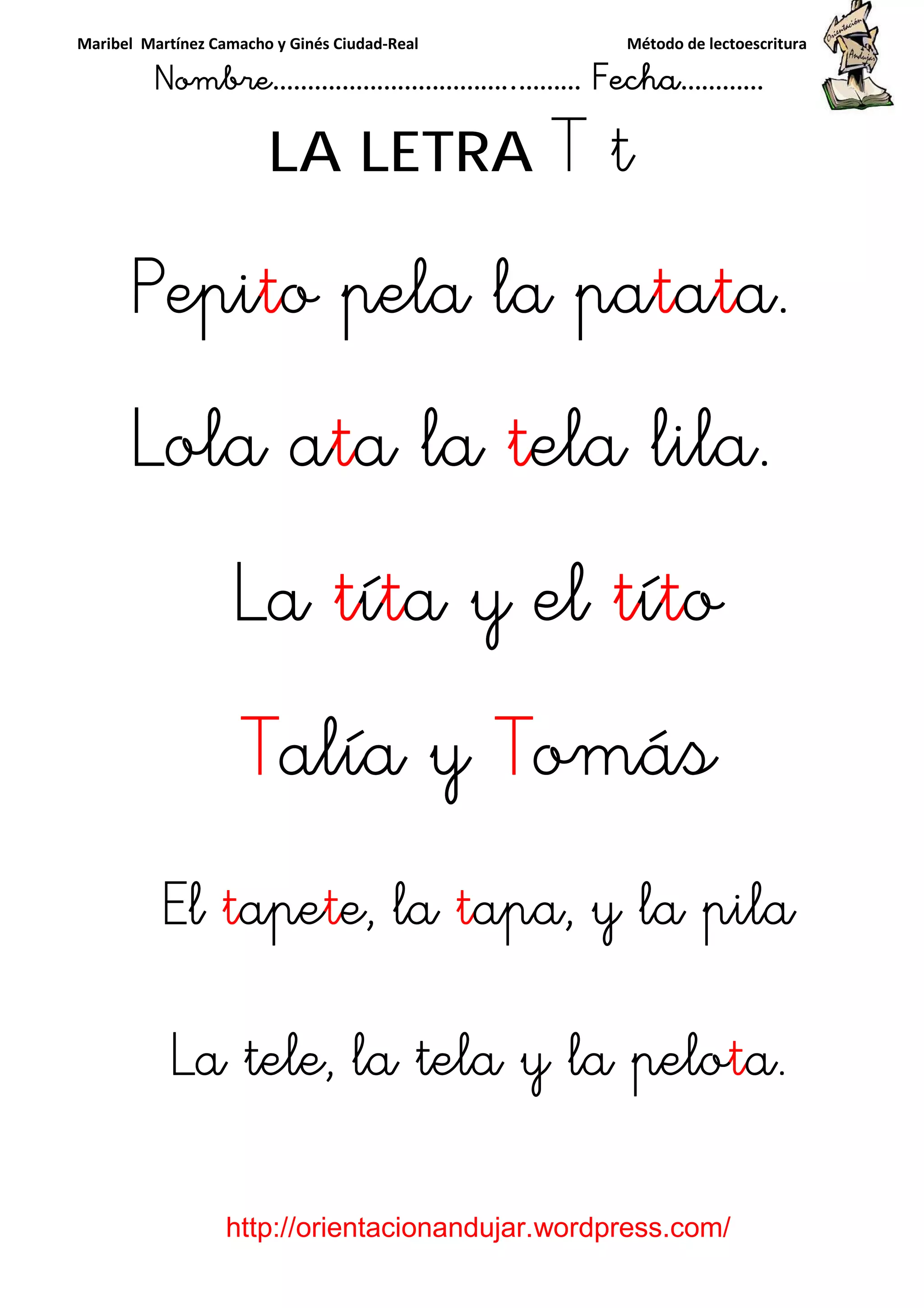 Maribel Martínez Camacho y Ginés Ciudad-Real Método de lectoescritura
Nombre……………………………..……… Fecha…………
http://orientacionandujar.wordpress.com/
LA LETRA T t
PepiPepiPepiPepitttto pela la pao pela la pao pela la pao pela la pattttaaaatttta.a.a.a.
Lola aLola aLola aLola atttta laa laa laa la ttttela lila.ela lila.ela lila.ela lila.
LaLaLaLa ttttíííítttta y ela y ela y ela y el ttttííííttttoooo
TTTTalía yalía yalía yalía y TTTTomásomásomásomás
ElElElEl ttttapeapeapeapetttte, lae, lae, lae, la ttttapa, y la pilaapa, y la pilaapa, y la pilaapa, y la pila
La tele, la tela y la peloLa tele, la tela y la peloLa tele, la tela y la peloLa tele, la tela y la pelotttta.a.a.a.
 