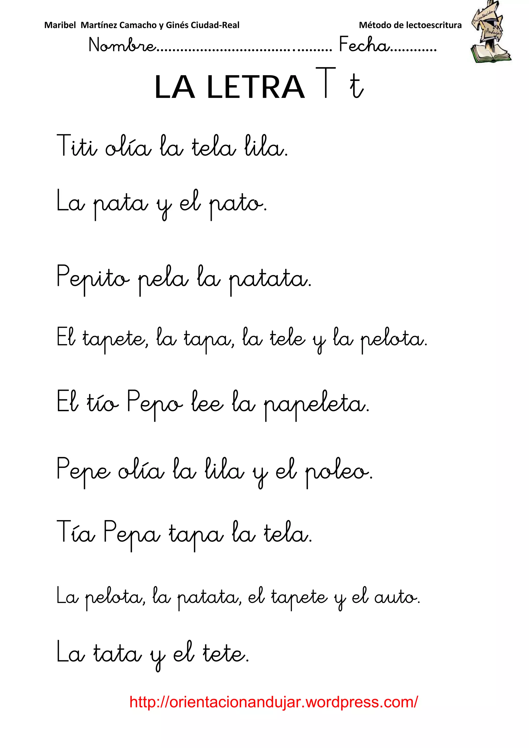 Maribel Martínez Camacho y Ginés Ciudad-Real Método de lectoescritura
Nombre……………………………..……… Fecha…………
http://orientacionandujar.wordpress.com/
LA LETRA T t
TitiTitiTitiTiti oooolía la tela lila.lía la tela lila.lía la tela lila.lía la tela lila.
La pata y el patoLa pata y el patoLa pata y el patoLa pata y el pato....
Pepito pela la patata.Pepito pela la patata.Pepito pela la patata.Pepito pela la patata.
El tapete, la tapa, laEl tapete, la tapa, laEl tapete, la tapa, laEl tapete, la tapa, la teleteleteletele y la pelota.y la pelota.y la pelota.y la pelota.
El tíoEl tíoEl tíoEl tío PepPepPepPepoooo lee la papeleta.lee la papeleta.lee la papeleta.lee la papeleta.
Pepe olía la lila y el poleo.Pepe olía la lila y el poleo.Pepe olía la lila y el poleo.Pepe olía la lila y el poleo.
Tía Pepa tapaTía Pepa tapaTía Pepa tapaTía Pepa tapa la telala telala telala tela....
La pelota, la patata, el tapete y el autoLa pelota, la patata, el tapete y el autoLa pelota, la patata, el tapete y el autoLa pelota, la patata, el tapete y el auto....
La tata y el tete.La tata y el tete.La tata y el tete.La tata y el tete.
 