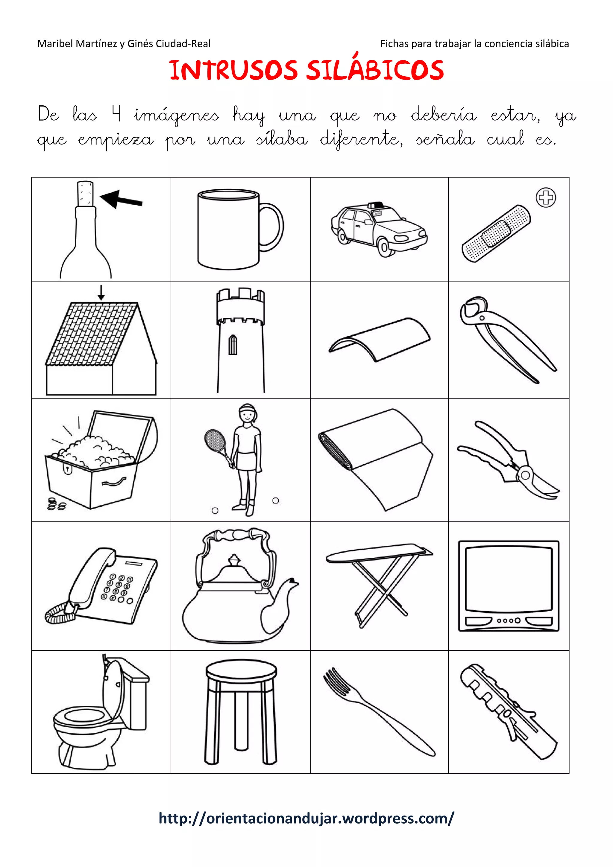 Maribel Martínez y Ginés Ciudad-Real Fichas para trabajar la conciencia silábica
http://orientacionandujar.wordpress.com/
IIIINTRUSOSNTRUSOSNTRUSOSNTRUSOS SILÁBICOSILÁBICOSILÁBICOSILÁBICOSSSS
De las 4 imágenes hay una que no debería estar, ya
que empieza por una sílaba diferente, señala cual es.
 