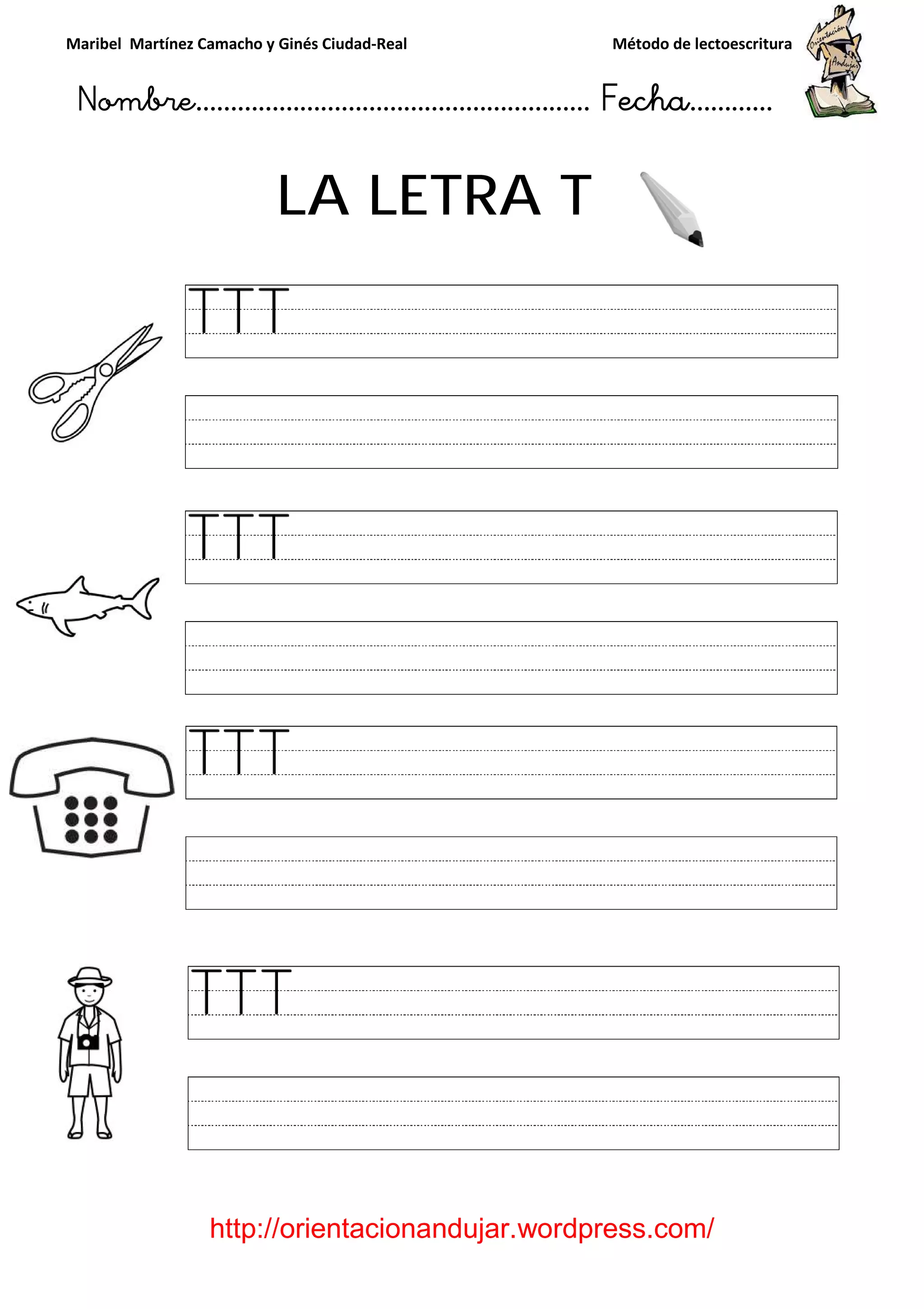 Maribel Martínez Camacho y Ginés Ciudad
Nombre…………………………
http://orientacionandujar.wordpress.com/
LA LETRA
y Ginés Ciudad-Real Método de lectoescritura
………………………………… Fecha
://orientacionandujar.wordpress.com/
LA LETRA T
Método de lectoescritura
……………………… Fecha…………
://orientacionandujar.wordpress.com/
 