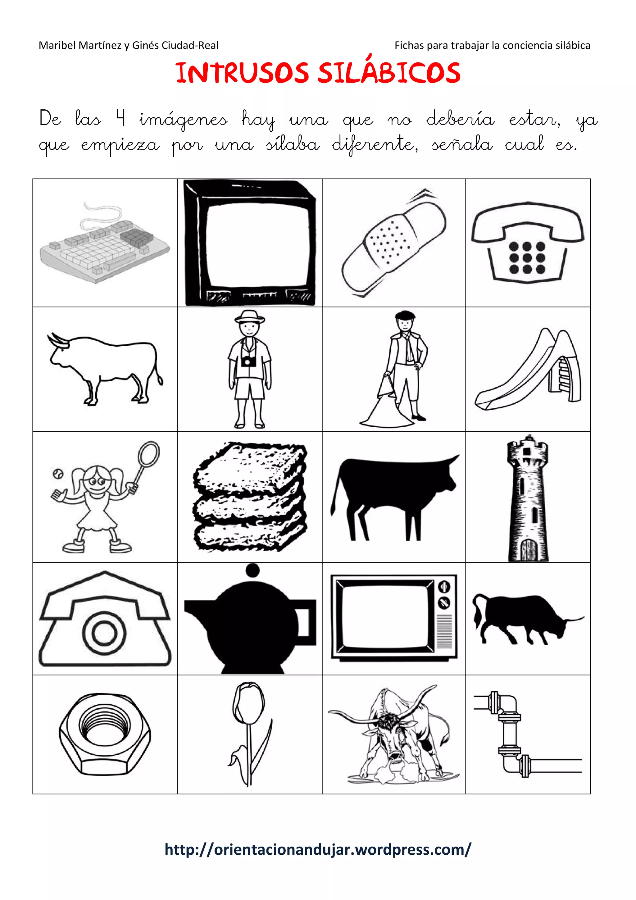 Maribel Martínez y Ginés Ciudad-Real Fichas para trabajar la conciencia silábica
http://orientacionandujar.wordpress.com/
IIIINTRUSOSNTRUSOSNTRUSOSNTRUSOS SILÁBICOSILÁBICOSILÁBICOSILÁBICOSSSS
De las 4 imágenes hay una que no debería estar, ya
que empieza por una sílaba diferente, señala cual es.
 