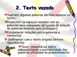 2. Texto vazado
Suprimir algumas palavras abrindo espaços no
 texto;
Preencher os espaços vazados com as
 palavras mais adequadas (processo de seleção
 de palavras mediada pelo professor);
Estabelecer relações entre palavras e
 contextos;
 Confrontar com o texto original (leitura
 descoberta);
         Tecer comentários sobre
         adequabilidade e aceitabilidade das
         palavras utilizadas no preenchimento;
 