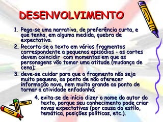 DESENVOLVIMENTO
1. Pega-se uma narrativa, de preferência curta, e
   que tenha, em alguma medida, quebra de
   expectativa.
2. Recorta-se o texto em vários fragmentos
   correspondente a pequenos episódios - os cortes
   devem coincidir com momentos em que as
   personagens vão tomar uma atitude (mudança de
   cena);
3. deve-se cuidar para que o fragmento não seja
   muito pequeno, ao ponto de não oferecer
   informação nova, nem muito grande ao ponto de
   tornar a atividade enfadonha;
        4. evita-se de início dizer o nome do autor do
           texto, porque seu conhecimento pode criar
           novas expectativas (por causa do estílo,
           temática, posições políticas, etc.).
 