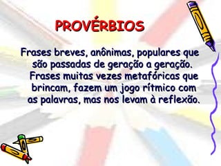 PROVÉRBIOS
Frases breves, anônimas, populares que
  são passadas de geração a geração.
  Frases muitas vezes metafóricas que
  brincam, fazem um jogo rítmico com
 as palavras, mas nos levam à reflexão.
 