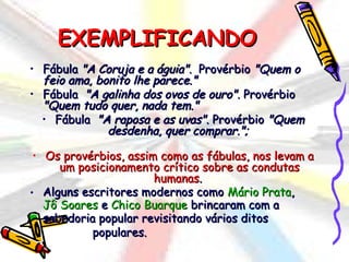 EXEMPLIFICANDO
• Fábula "A Coruja e a águia".  Provérbio "Quem o
   feio ama, bonito lhe parece."
• Fábula  "A galinha dos ovos de ouro". Provérbio
   "Quem tudo quer, nada tem."
   • Fábula  "A raposa e as uvas". Provérbio "Quem
               desdenha, quer comprar.";
                             
 • Os provérbios, assim como as fábulas, nos levam a
      um posicionamento crítico sobre as condutas
                        humanas.
• Alguns escritores modernos como Mário Prata,
   Jô Soares e Chico Buarque brincaram com a
   sabedoria popular revisitando vários ditos
            populares.
 