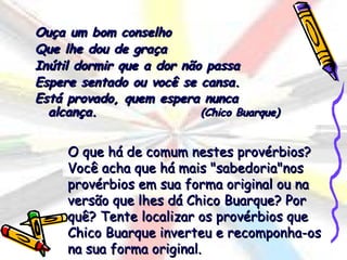 Ouça um bom conselho
Que lhe dou de graça
Inútil dormir que a dor não passa
Espere sentado ou você se cansa.
Está provado, quem espera nunca
  alcança.                 (Chico Buarque)


     O que há de comum nestes provérbios?
     Você acha que há mais "sabedoria"nos
     provérbios em sua forma original ou na
     versão que lhes dá Chico Buarque? Por
     quê? Tente localizar os provérbios que
     Chico Buarque inverteu e recomponha-os
     na sua forma original.
 