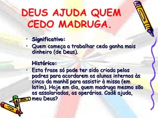 DEUS AJUDA QUEM
 CEDO MADRUGA.
•   Significativo:
•   Quem começa a trabalhar cedo ganha mais
    dinheiro (de Deus).

  Histórico:
• Esta frase só pode ter sido criada pelos
  padres para acordarem os alunos internos às
  cinco da manhã para assistir à missa (em
  latim). Hoje em dia, quem madruga mesmo são
  os assalariados, os operários. Cadê ajuda,
  meu Deus?
 