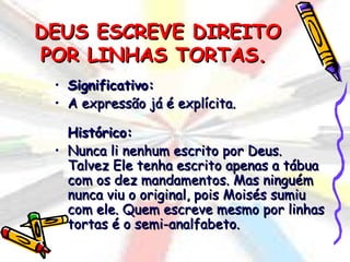 DEUS ESCREVE DIREITO
POR LINHAS TORTAS.
 • Significativo:
 • A expressão já é explícita.

   Histórico:
 • Nunca li nenhum escrito por Deus.
   Talvez Ele tenha escrito apenas a tábua
   com os dez mandamentos. Mas ninguém
   nunca viu o original, pois Moisés sumiu
   com ele. Quem escreve mesmo por linhas
   tortas é o semi-analfabeto.
 