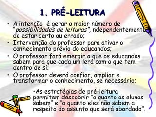 1. PRÉ-LEITURA
• A intenção é gerar o maior número de
  “possibilidades de leituras”, ndependentemente
  de estar certo ou errado;
• Intervenção do professor para ativar o
  conhecimento prévio do educandos;
• O professor fará emergir o que os educandos
  sabem para que cada um lerá com o que tem
  dentro de si;
• O professor deverá confiar, ampliar e
  transformar o conhecimento, se necessário;
        •As estratégias de pré-leitura
        permitem descobrir “o quanto os alunos
        sabem” e “o quanto eles não sabem a
        respeito do assunto que será abordado”.
 