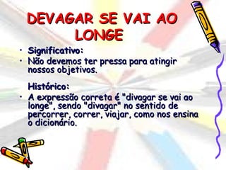 DEVAGAR SE VAI AO
      LONGE
• Significativo:
• Não devemos ter pressa para atingir
  nossos objetivos.
  Histórico:
• A expressão correta é "divagar se vai ao
  longe", sendo "divagar" no sentido de
  percorrer, correr, viajar, como nos ensina
  o dicionário.
 