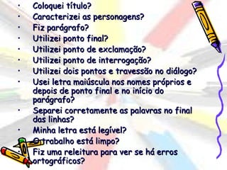 •   Coloquei título?
•   Caracterizei as personagens?
•   Fiz parágrafo?
•   Utilizei ponto final?
•   Utilizei ponto de exclamação?
•   Utilizei ponto de interrogação?
•   Utilizei dois pontos e travessão no diálogo?
•   Usei letra maiúscula nos nomes próprios e
    depois de ponto final e no início do
    parágrafo?
•   Separei corretamente as palavras no final
    das linhas?
•   Minha letra está legível?
•   O trabalho está limpo?
•   Fiz uma releitura para ver se há erros
    ortográficos?
 