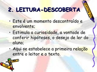 2. LEITURA-DESCOBERTA

• Este é um momento descontraído e
  envolvente;
• Estimula a curiosidade, a vontade de
  conferir hipóteses, o desejo de ler do
  aluno;
• Aqui se estabelece a primeira relação
  entre o leitor e o texto.
 