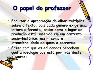 O papel do professor

• Facilitar a apropriação do olhar multíplice
  sobre o texto, pois cada gênero exige uma
  leitura diferente, assim como o lugar de
  produção está inserido em um contexto
  sócio-histórico, assim como a
  intencionalidade de quem o escreveu.
• Fazer com que os educandos percebam
  qual a ideologia que está por trás deste
  discurso;
 