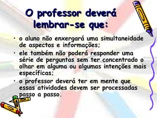O professor deverá
    lembrar-se que:
• o aluno não enxergará uma simultaneidade
  de aspectos e informações;
• ele também não poderá responder uma
  série de perguntas sem ter concentrado o
  olhar em alguma ou algumas intenções mais
  específicas;
• o professor deverá ter em mente que
  essas atividades devem ser processadas
  passo a passo.
 