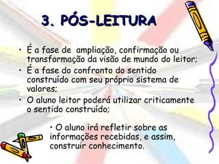 3. PÓS-LEITURA

• É a fase de ampliação, confirmação ou
  transformação da visão de mundo do leitor;
• É a fase do confronto do sentido
  construído com seu próprio sistema de
  valores;
• O aluno leitor poderá utilizar criticamente
  o sentido construído;

       • O aluno irá refletir sobre as
       informações recebidas, e assim,
       construir conhecimento.
 