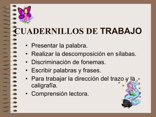 CUADERNILLOS DE  TRABAJO Presentar la palabra. Realizar la descomposición en sílabas. Discriminación de fonemas. Escribir palabras y frases. Para trabajar la dirección del trazo y la caligrafía. Comprensión lectora. 