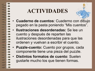 ACTIVIDADES Cuaderno de cuentos : Cuaderno con dibujo pegado en la pasta poniendo “Mis cuentos”. Ilustraciones desordenadas:  Se lee un cuento y después de reparten las ilustraciones desordenadas para que las ordenen y vuelvan a escribir el cuento.  Puzzle-cuento:  Cuento por grupos, cada componente tiene una pieza del puzzle. Distintos formatos de cuento : Suelen gustarle mucho los que tienen formas. 