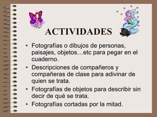 ACTIVIDADES Fotografías o dibujos de personas, paisajes, objetos…etc para pegar en el cuaderno. Descripciones de compañeros y compañeras de clase para adivinar de quien se trata. Fotografías de objetos para describir sin decir de qué se trata. Fotografías cortadas por la mitad. 