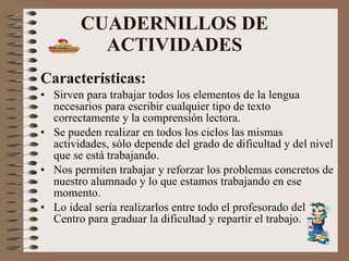 CUADERNILLOS DE ACTIVIDADES Características: Sirven para trabajar todos los elementos de la lengua necesarios para escribir cualquier tipo de texto correctamente y la comprensión lectora. Se pueden realizar en todos los ciclos las mismas actividades, sólo depende del grado de dificultad y del nivel que se está trabajando. Nos permiten trabajar y reforzar los problemas concretos de nuestro alumnado y lo que estamos trabajando en ese momento. Lo ideal sería realizarlos entre todo el profesorado del Centro para graduar la dificultad y repartir el trabajo. 