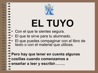 EL TUYO Con el que te sientes segura. El que te sirve para tu alumnado. El que puedes compaginar con el libro de texto o con el material que utilices. Pero hay que tener en cuenta algunas cosillas cuando comenzamos a  enseñar a leer y escribir…….. 