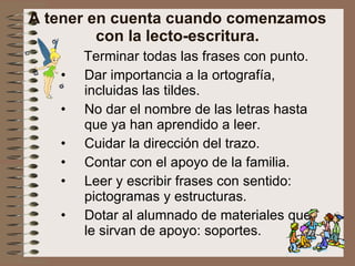 A tener en cuenta cuando comenzamos con la lecto-escritura. Terminar todas las frases con punto. Dar importancia a la ortografía, incluidas las tildes. No dar el nombre de las letras hasta que ya han aprendido a leer. Cuidar la dirección del trazo. Contar con el apoyo de la familia. Leer y escribir frases con sentido: pictogramas y estructuras. Dotar al alumnado de materiales que le sirvan de apoyo: soportes. 