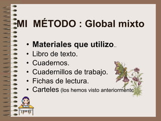 MI  MÉTODO : Global mixto Materiales que utilizo . . Libro de texto. Cuadernos. Cuadernillos de trabajo. Fichas de lectura. Carteles  (los hemos visto anteriormente) 