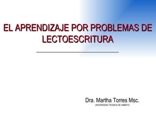 EL APRENDIZAJE POR PROBLEMAS DE LECTOESCRITURA Dra. Martha Torres Msc. UNIVERSIDAD TECNICA DE AMBATO 