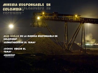 MINERIA RESPONSABLE EN
COLOMBIA .




¿Que hablar de la minería responsable en
Colombia?
¿Cómo abordar el tema?

¿Dónde ubicar el
tema?
¿Cuando?
 