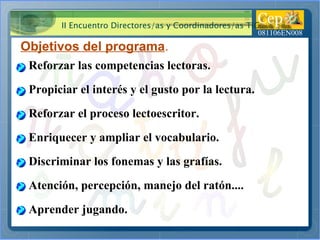 Objetivos del programa . Reforzar las competencias lectoras. Propiciar el interés y el gusto por la lectura. Reforzar el proceso lectoescritor. Enriquecer y ampliar el vocabulario. Discriminar los fonemas y las grafías. Atención, percepción, manejo del ratón.... Aprender jugando. 