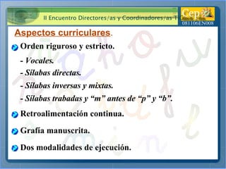 Aspectos curriculares . Orden riguroso y estricto. - Vocales. Retroalimentación continua. Grafía manuscrita. Dos modalidades de ejecución. - Sílabas directas. - Sílabas inversas y mixtas. - Sílabas trabadas y “m” antes de “p” y “b”. 