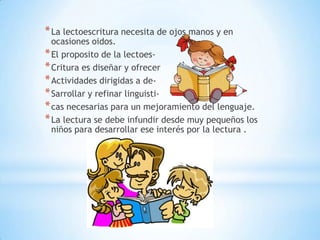 * La lectoescritura necesita de ojos manos y en

ocasiones oidos.
* El proposito de la lectoes* Critura es diseñar y ofrecer
* Actividades dirigidas a de* Sarrollar y refinar linguisti* cas necesarias para un mejoramiento del lenguaje.
* La lectura se debe infundir desde muy pequeños los
niños para desarrollar ese interés por la lectura .

 