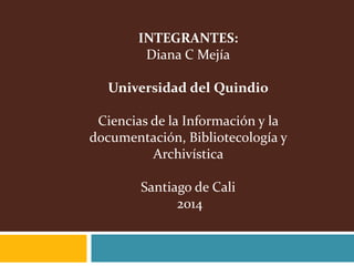 INTEGRANTES:
Diana C Mejía
Universidad del Quindio
Ciencias de la Información y la
documentación, Bibliotecología y
Archivística
Santiago de Cali
2014
 