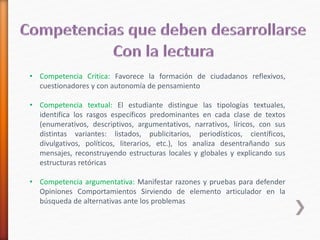 • Competencia Critica: Favorece la formación de ciudadanos reflexivos, 
cuestionadores y con autonomía de pensamiento 
• Competencia textual: El estudiante distingue las tipologías textuales, 
identifica los rasgos específicos predominantes en cada clase de textos 
(enumerativos, descriptivos, argumentativos, narrativos, líricos, con sus 
distintas variantes: listados, publicitarios, periodísticos, científicos, 
divulgativos, políticos, literarios, etc.), los analiza desentrañando sus 
mensajes, reconstruyendo estructuras locales y globales y explicando sus 
estructuras retóricas 
• Competencia argumentativa: Manifestar razones y pruebas para defender 
Opiniones Comportamientos Sirviendo de elemento articulador en la 
búsqueda de alternativas ante los problemas 
 