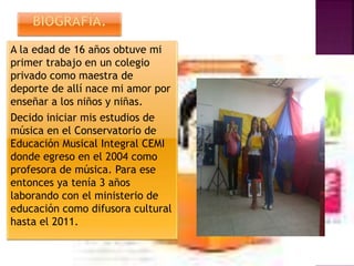 A la edad de 16 años obtuve mi
primer trabajo en un colegio
privado como maestra de
deporte de allí nace mi amor por
enseñar a los niños y niñas.
Decido iniciar mis estudios de
música en el Conservatorio de
Educación Musical Integral CEMI
donde egreso en el 2004 como
profesora de música. Para ese
entonces ya tenía 3 años
laborando con el ministerio de
educación como difusora cultural
hasta el 2011.
 