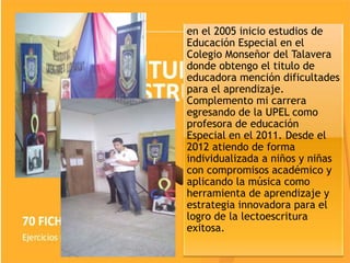 en el 2005 inicio estudios de
Educación Especial en el
Colegio Monseñor del Talavera
donde obtengo el titulo de
educadora mención dificultades
para el aprendizaje.
Complemento mi carrera
egresando de la UPEL como
profesora de educación
Especial en el 2011. Desde el
2012 atiendo de forma
individualizada a niños y niñas
con compromisos académico y
aplicando la música como
herramienta de aprendizaje y
estrategia innovadora para el
logro de la lectoescritura
exitosa.
 