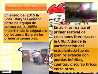En enero del 2015 la
Lcda. Marynes Moreno
parte de equipo de
cultura de la UNEFA
impartiendo la asignatura
de lectoescritura en los
primeros semestres.
En abril se realiza el
primer festival de
creaciones literarias en
la UNEFA donde la
participación del
estudiantado fue de
gran relevancia con
poesías inéditas,
cuentos, discurso liricos
entre otros.
 