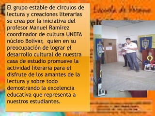 El grupo estable de círculos de
lectura y creaciones literarias
se crea por la iniciativa del
profesor Manuel Ramírez
coordinador de cultura UNEFA
núcleo Bolívar, quien en su
preocupación de lograr el
desarrollo cultural de nuestra
casa de estudio promueve la
actividad literaria para el
disfrute de los amantes de la
lectura y sobre todo
demostrando la excelencia
educativa que representa a
nuestros estudiantes.
 