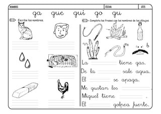 G05.
FECHA:
NOMBRE:
Escribe los nombres. Completa las frases con los nombres de los dibujos.
rr b
La tiene gas.
De la sale agua.
El se apaga.
Me gustan los .
Miguel tiene .
El golpea fuerte.
ga gue gui go gu
 