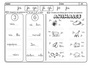 j04.
FECHA:
NOMBRE:
Completa las palabras con "je, ge, ji, gi" y copia. Ordena las sílabas para formar los nombres.
ja je ge ji gi jo ju
J G
via vi lar
va lla neral
equipa Jor
vier deter nte
ja be
a
me
al
ja
ve
o
ja fa ra
ji
ji me
llón
jo
ne
co
ti
la
gar
ja
ja lí
ba
 