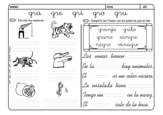 gr2.
FECHA:
NOMBRE:
Completa las frases con las palabras que se dan.
Escribe los nombres.
En la hay animales.
El es un color oscuro.
Las venas tienen .
La ensalada tiene .
Tengo un en la nariz.
El sale de la boca.
b
gra gre gri gro gru
grúa
-
tigre
-
grillo
-
grifo
-
granada
-
bisagra
granja grito
grano sangre
negro vinagre
 