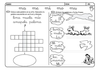 m16.
FECHA:
NOMBRE:
Coloca cada palabra en su sitio. Descubre la
palabra escondida en vertical y dibújala.
Ordena las palabras y forma frases.
?
ma me mi mo mu
lima muela mío
amapola paloma
puma
El
pelea.
lame.
mula
La
Mi
mola.
paloma
lee.
mamá
Mi
 