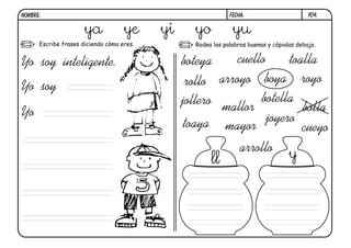 y04.
FECHA:
NOMBRE:
Escribe frases diciendo cómo eres. Rodea las palabras buenas y cópialas debajo.
Yo soy inteligente.
Yo soy
Yo
boteya
botella
toalla
toaya cueyo
cuello
rollo royo
arroyo
arrollo
joyero
jollero
boya
bolla
mallor
mayor
ya ye yi yo yu
ll y
 