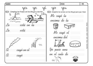 y05.
FECHA:
NOMBRE:
Completa las frases con los dibujos y escribe. Completa los versos con los dibujos para que rimen.
La está en la
El cayó en el
La está
El cayó
Me cayó la
encima de la
Me cayó el
encima del
Yo puse una
en el culo de
b
ya ye yi yo yu
pla
rr
mayonesa
-
mesa
-
yeso
-
queso
-
inyección
-
Ramón
cc
 
