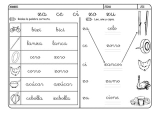 Z03.
FECHA:
NOMBRE:
Rodea la palabra correcta. Lee, une y copia.
za ce ci zo zu
bizi bici
lanza lanca
cero zero
corro zorro
acúcar azúcar
cebolla zebolla
za
ce
ci
zo
zu cisne
zumo
zancos
zorro
celo
0
 