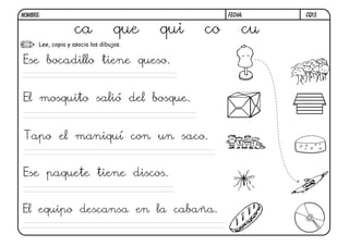 CQ13.
FECHA:
NOMBRE:
Lee, copia y asocia los dibujos.
ca que qui co cu
Ese bocadillo tiene queso.
El mosquito salió del bosque.
Tapo el maniquí con un saco.
Ese paquete tiene discos.
El equipo descansa en la cabaña.
 