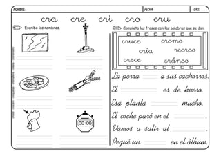 cr2.
FECHA:
NOMBRE:
Completa las frases con las palabras que se dan.
Escribe los nombres.
El es de hueso.
Esa planta mucho.
La perra a sus cachorros.
El coche paró en el .
Vamos a salir al .
Pegué un en el álbum.
cra cre cri cro cru
cristal
-
crucero
-
croquetas
-
cremallera
-
cresta
-
cronómetro
cruce
cría
crece
cromo
recreo
cráneo
 