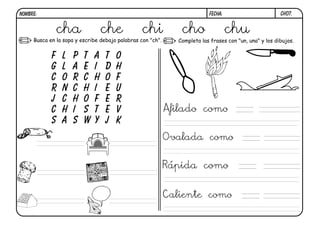 ch07.
FECHA:
NOMBRE:
Busca en la sopa y escribe debajo palabras con "ch". Completa las frases con "un, una" y los dibujos.
F l p t a t o
g l a e i d h
c o r c h o f
r n c h i e u
j c h o f e r
c h i s t e v
s a s w y j k
cha che chi cho chu
Afilado como
Ovalada como
Rápida como
Caliente como
 
