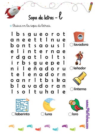 l b s g u e o r o t
a n e e t t l n u e
b o n t s a o u s l
e l i n t e r n a e
r d g a t l o l t s
i r b s g u e p e l
n i l e ñ a d o r u
t e l e n a d o r n
o a n r l t b s k a
b l a v a d o r a n
l s o l t u h a l e
Busca en la sopa de letras.
Sopa de letras - l
laberinto luna loro
linterna
leñador
lavadora
 